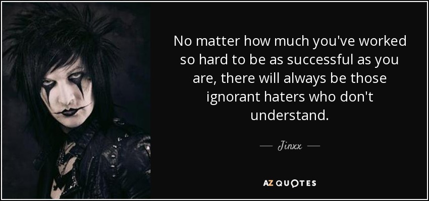No matter how much you've worked so hard to be as successful as you are, there will always be those ignorant haters who don't understand. - Jinxx