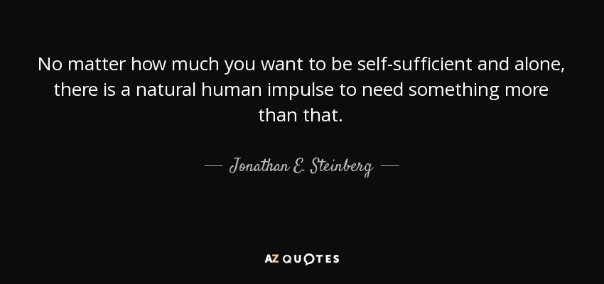 No matter how much you want to be self-sufficient and alone, there is a natural human impulse to need something more than that. - Jonathan E. Steinberg