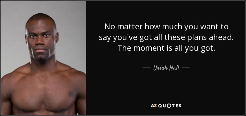 No matter how much you want to say you've got all these plans ahead. The moment is all you got. - Uriah Hall