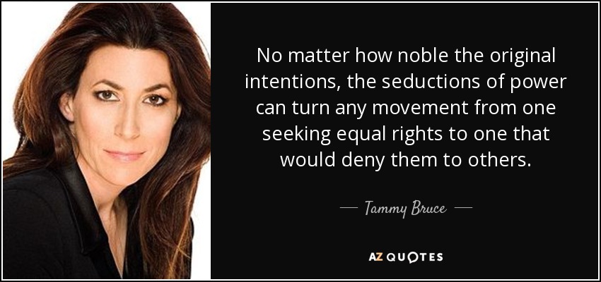 No matter how noble the original intentions, the seductions of power can turn any movement from one seeking equal rights to one that would deny them to others. - Tammy Bruce