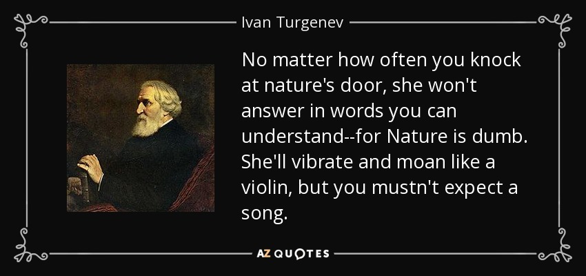 No matter how often you knock at nature's door, she won't answer in words you can understand--for Nature is dumb. She'll vibrate and moan like a violin, but you mustn't expect a song. - Ivan Turgenev
