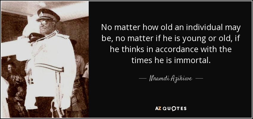 No matter how old an individual may be, no matter if he is young or old, if he thinks in accordance with the times he is immortal. - Nnamdi Azikiwe