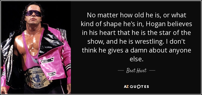 No matter how old he is, or what kind of shape he's in, Hogan believes in his heart that he is the star of the show, and he is wrestling. I don't think he gives a damn about anyone else. - Bret Hart