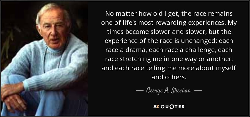 No matter how old I get, the race remains one of life's most rewarding experiences. My times become slower and slower, but the experience of the race is unchanged: each race a drama, each race a challenge, each race stretching me in one way or another, and each race telling me more about myself and others. - George A. Sheehan