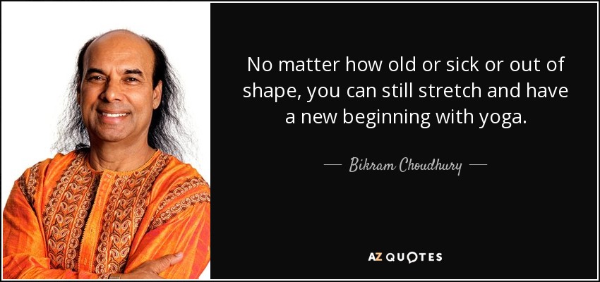 No matter how old or sick or out of shape, you can still stretch and have a new beginning with yoga. - Bikram Choudhury