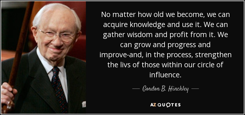 No matter how old we become, we can acquire knowledge and use it. We can gather wisdom and profit from it. We can grow and progress and improve-and, in the process, strengthen the livs of those within our circle of influence. - Gordon B. Hinckley