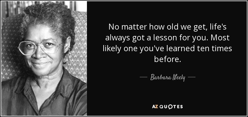 No matter how old we get, life's always got a lesson for you. Most likely one you've learned ten times before. - Barbara Neely