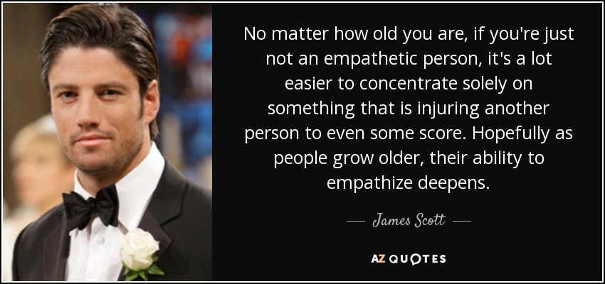 No matter how old you are, if you're just not an empathetic person, it's a lot easier to concentrate solely on something that is injuring another person to even some score. Hopefully as people grow older, their ability to empathize deepens. - James Scott