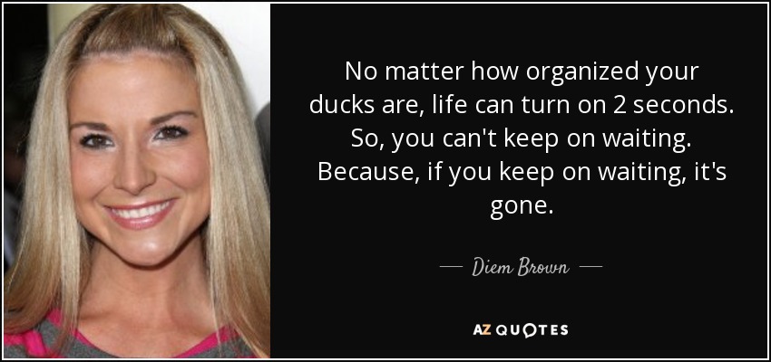 No matter how organized your ducks are, life can turn on 2 seconds. So, you can't keep on waiting. Because, if you keep on waiting, it's gone. - Diem Brown