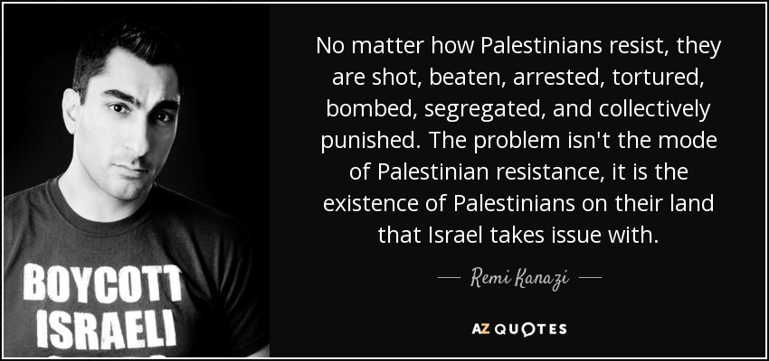 No matter how Palestinians resist, they are shot, beaten, arrested, tortured, bombed, segregated, and collectively punished. The problem isn't the mode of Palestinian resistance, it is the existence of Palestinians on their land that Israel takes issue with. - Remi Kanazi