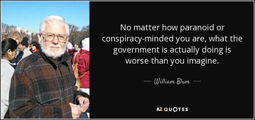 No matter how paranoid or conspiracy-minded you are, what the government is actually doing is worse than you imagine. - William Blum