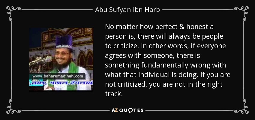 No matter how perfect & honest a person is, there will always be people to criticize. In other words, if everyone agrees with someone, there is something fundamentally wrong with what that individual is doing. If you are not criticized, you are not in the right track. - Abu Sufyan ibn Harb