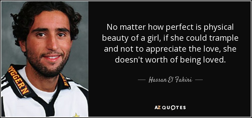 No matter how perfect is physical beauty of a girl, if she could trample and not to appreciate the love, she doesn't worth of being loved. - Hassan El Fakiri