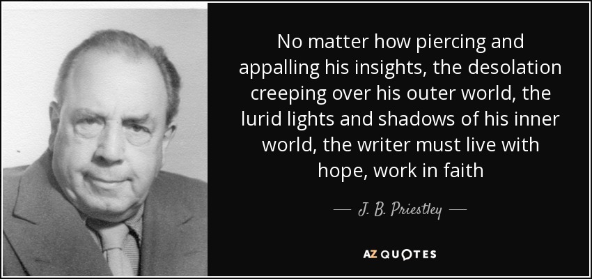 No matter how piercing and appalling his insights, the desolation creeping over his outer world, the lurid lights and shadows of his inner world, the writer must live with hope, work in faith - J. B. Priestley