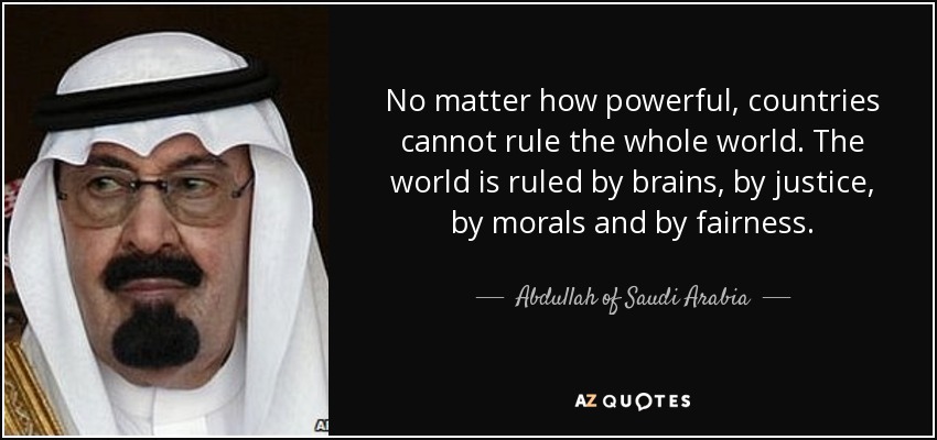 No matter how powerful, countries cannot rule the whole world. The world is ruled by brains, by justice, by morals and by fairness. - Abdullah of Saudi Arabia
