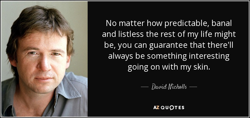 No matter how predictable, banal and listless the rest of my life might be, you can guarantee that there'll always be something interesting going on with my skin. - David Nicholls