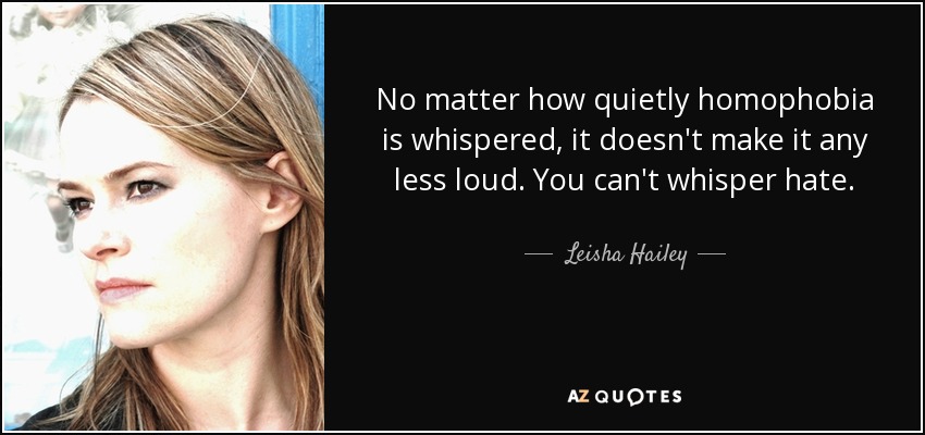 No matter how quietly homophobia is whispered, it doesn't make it any less loud. You can't whisper hate. - Leisha Hailey