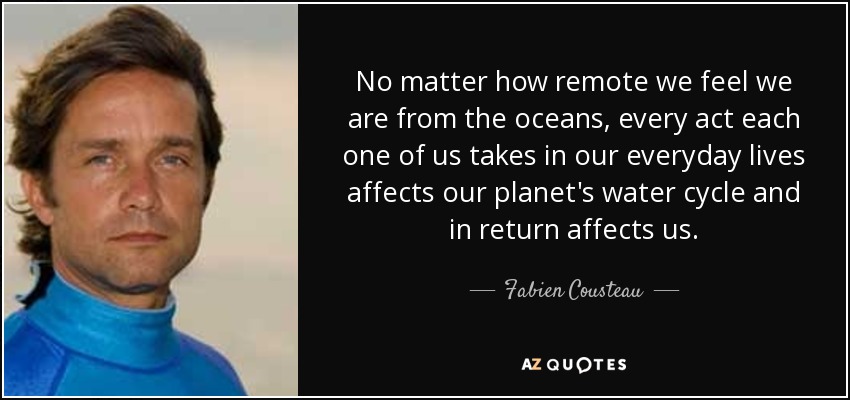 No matter how remote we feel we are from the oceans, every act each one of us takes in our everyday lives affects our planet's water cycle and in return affects us. - Fabien Cousteau