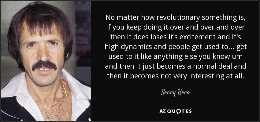 No matter how revolutionary something is, if you keep doing it over and over and over then it does loses it's excitement and it's high dynamics and people get used to ... get used to it like anything else you know um and then it just becomes a normal deal and then it becomes not very interesting at all. - Sonny Bono