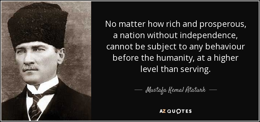 No matter how rich and prosperous, a nation without independence, cannot be subject to any behaviour before the humanity, at a higher level than serving. - Mustafa Kemal Ataturk