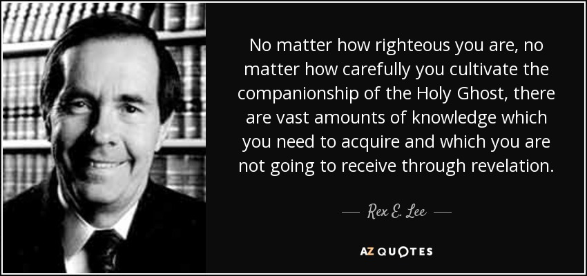 No matter how righteous you are, no matter how carefully you cultivate the companionship of the Holy Ghost, there are vast amounts of knowledge which you need to acquire and which you are not going to receive through revelation. - Rex E. Lee