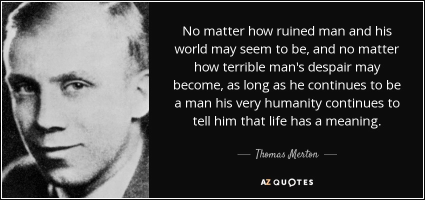 No matter how ruined man and his world may seem to be, and no matter how terrible man's despair may become, as long as he continues to be a man his very humanity continues to tell him that life has a meaning. - Thomas Merton