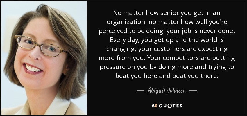 No matter how senior you get in an organization, no matter how well you're perceived to be doing, your job is never done. Every day, you get up and the world is changing; your customers are expecting more from you. Your competitors are putting pressure on you by doing more and trying to beat you here and beat you there. - Abigail Johnson