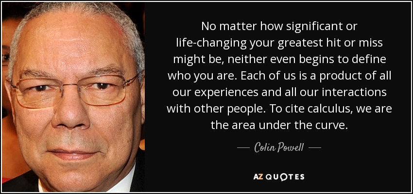 No matter how significant or life-changing your greatest hit or miss might be, neither even begins to define who you are. Each of us is a product of all our experiences and all our interactions with other people. To cite calculus, we are the area under the curve. - Colin Powell