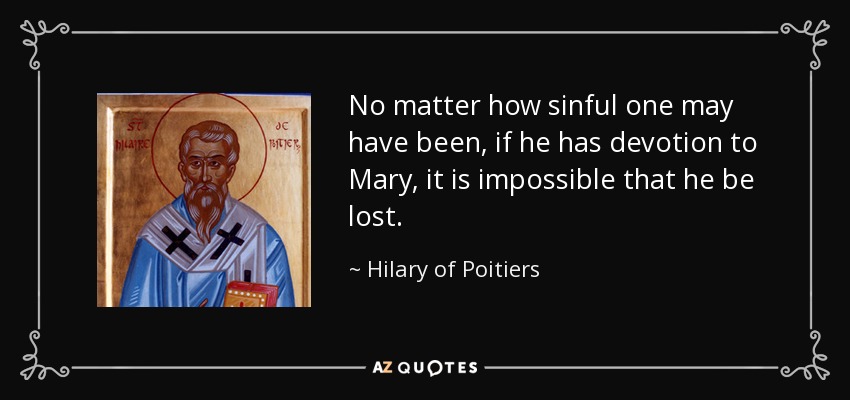 No matter how sinful one may have been, if he has devotion to Mary, it is impossible that he be lost. - Hilary of Poitiers