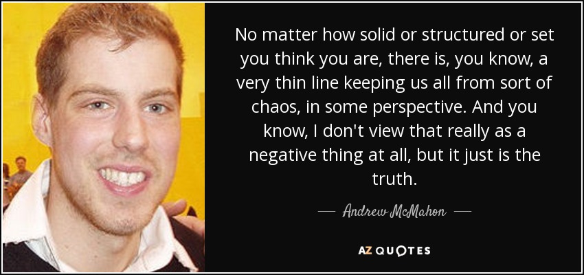 No matter how solid or structured or set you think you are, there is, you know, a very thin line keeping us all from sort of chaos, in some perspective. And you know, I don't view that really as a negative thing at all, but it just is the truth. - Andrew McMahon