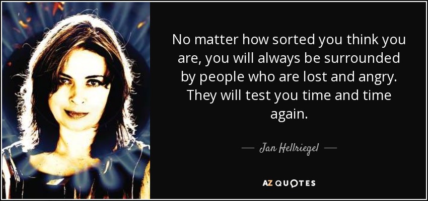 No matter how sorted you think you are, you will always be surrounded by people who are lost and angry. They will test you time and time again. - Jan Hellriegel