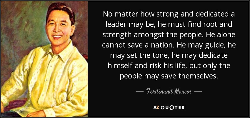 No matter how strong and dedicated a leader may be, he must find root and strength amongst the people. He alone cannot save a nation. He may guide, he may set the tone, he may dedicate himself and risk his life, but only the people may save themselves. - Ferdinand Marcos