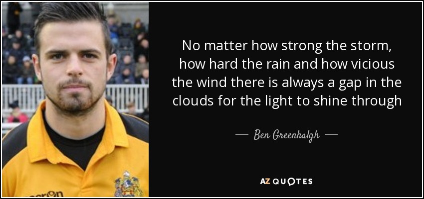 No matter how strong the storm, how hard the rain and how vicious the wind there is always a gap in the clouds for the light to shine through - Ben Greenhalgh