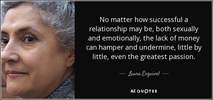 No matter how successful a relationship may be, both sexually and emotionally, the lack of money can hamper and undermine, little by little, even the greatest passion. - Laura Esquivel