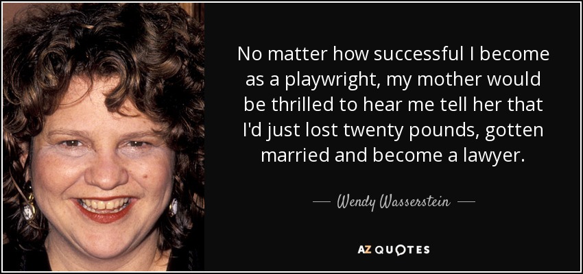 No matter how successful I become as a playwright, my mother would be thrilled to hear me tell her that I'd just lost twenty pounds, gotten married and become a lawyer. - Wendy Wasserstein