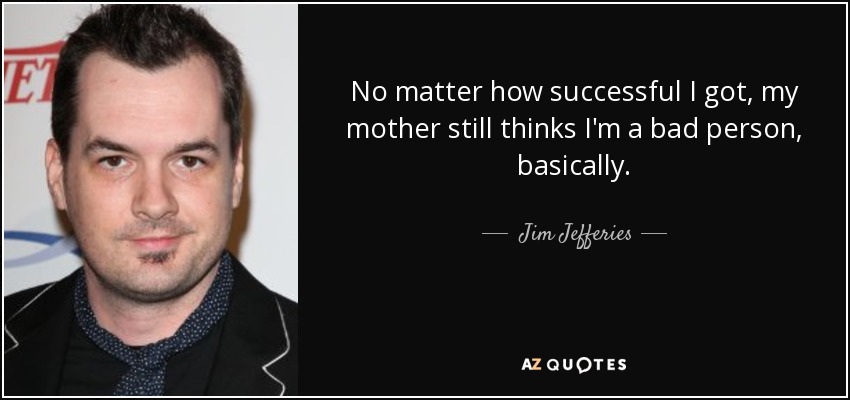 No matter how successful I got, my mother still thinks I'm a bad person, basically. - Jim Jefferies