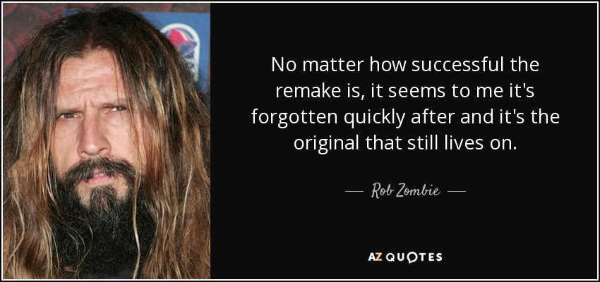 No matter how successful the remake is, it seems to me it's forgotten quickly after and it's the original that still lives on. - Rob Zombie