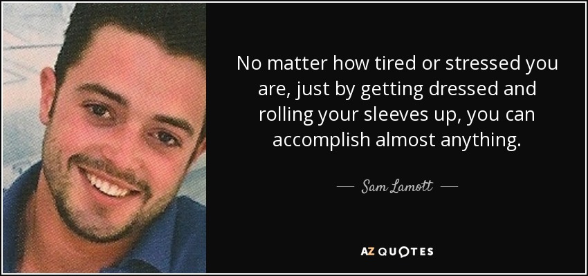 No matter how tired or stressed you are, just by getting dressed and rolling your sleeves up, you can accomplish almost anything. - Sam Lamott