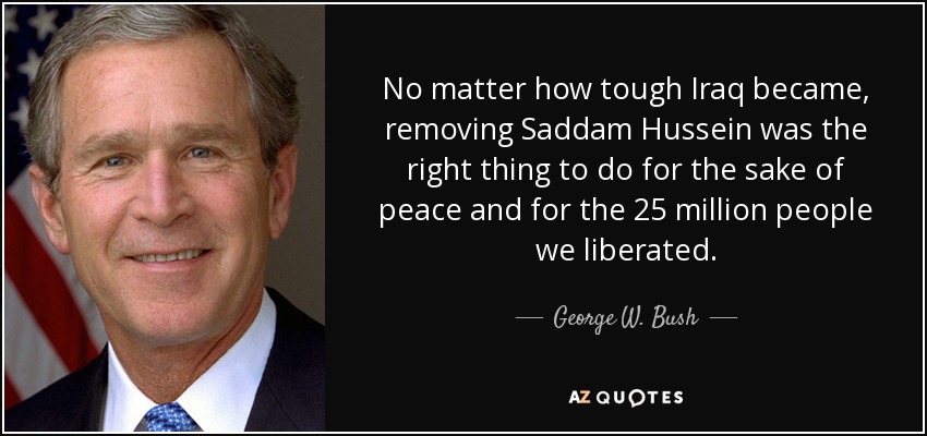 No matter how tough Iraq became, removing Saddam Hussein was the right thing to do for the sake of peace and for the 25 million people we liberated. - George W. Bush