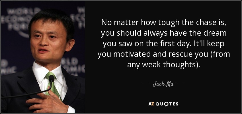 No matter how tough the chase is, you should always have the dream you saw on the first day. It'll keep you motivated and rescue you (from any weak thoughts). - Jack Ma
