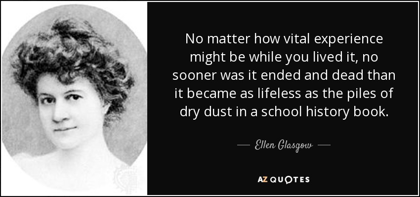 No matter how vital experience might be while you lived it, no sooner was it ended and dead than it became as lifeless as the piles of dry dust in a school history book. - Ellen Glasgow
