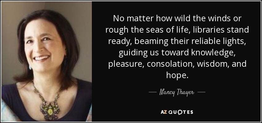 No matter how wild the winds or rough the seas of life, libraries stand ready, beaming their reliable lights, guiding us toward knowledge, pleasure, consolation, wisdom, and hope. - Nancy Thayer