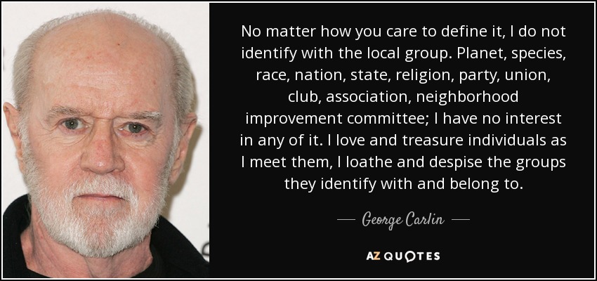 No matter how you care to define it, I do not identify with the local group. Planet, species, race, nation, state, religion, party, union, club, association, neighborhood improvement committee; I have no interest in any of it. I love and treasure individuals as I meet them, I loathe and despise the groups they identify with and belong to. - George Carlin