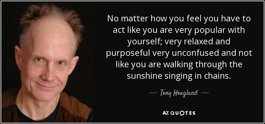 No matter how you feel you have to act like you are very popular with yourself; very relaxed and purposeful very unconfused and not like you are walking through the sunshine singing in chains. - Tony Hoagland