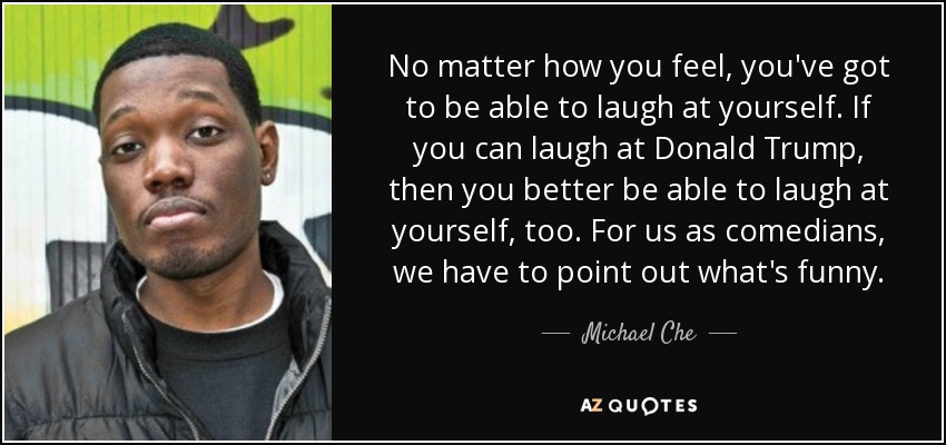 No matter how you feel, you've got to be able to laugh at yourself. If you can laugh at Donald Trump, then you better be able to laugh at yourself, too. For us as comedians, we have to point out what's funny. - Michael Che
