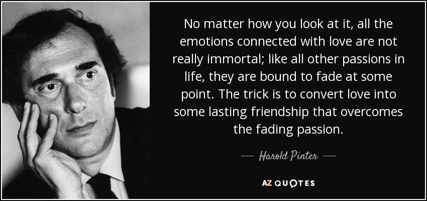 No matter how you look at it, all the emotions connected with love are not really immortal; like all other passions in life, they are bound to fade at some point. The trick is to convert love into some lasting friendship that overcomes the fading passion. - Harold Pinter