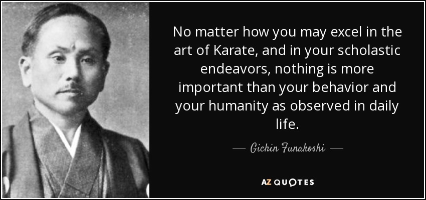 No matter how you may excel in the art of Karate, and in your scholastic endeavors, nothing is more important than your behavior and your humanity as observed in daily life. - Gichin Funakoshi