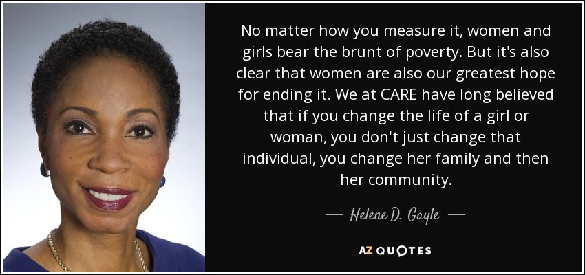No matter how you measure it, women and girls bear the brunt of poverty. But it's also clear that women are also our greatest hope for ending it. We at CARE have long believed that if you change the life of a girl or woman, you don't just change that individual, you change her family and then her community. - Helene D. Gayle