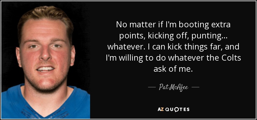 No matter if I'm booting extra points, kicking off, punting... whatever. I can kick things far, and I'm willing to do whatever the Colts ask of me. - Pat McAfee
