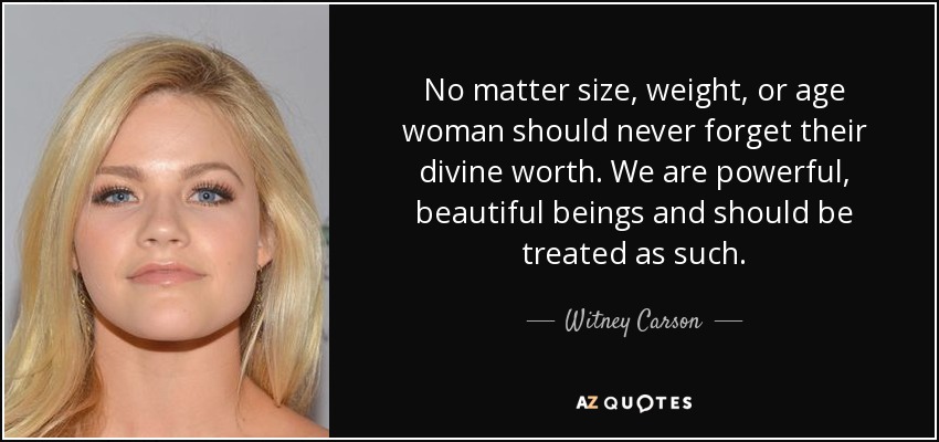 No matter size, weight, or age woman should never forget their divine worth. We are powerful, beautiful beings and should be treated as such. - Witney Carson